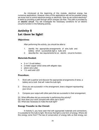 79
As introduced at the beginning of this module, electrical energy has
numerous applications. However many of this applications will not be possible unless
we know how to control electrical energy or electricity. How do we control electricity?
It starts by providing a path through which charges can flow. This path is provided by
an electric circuit. You will investigate the necessary conditions for an electric
circuit to function in the following activity.
Activity 5
Let there be light!
Objectives:
After performing this activity, you should be able to:
1. identify  the  appropriate arrangements  of  wire, bulb  and
battery  which  successfully light a  bulb; and
2. describe the  two requirements for an  electric  circuit to function.
Materials Needed:
 3- or 1.5-volt battery
 2-meter copper wires/ wires with alligator clips
 pliers/ wire cutter
 1.5- watt bulb/ LED
Procedure:
1. Work with a partner and discover the appropriate arrangements of wires, a
battery and a bulb that will make the bulb light.
2. Once you are successful in the arrangement, draw a diagram representing
your circuit.
3. Compare your output with other pairs that are successful in their arrangement.
Q1. What difficulties did you encounter in performing this activity?
Q2. How does your work compare with other pair’s work?
Q3. What was necessary to make the bulb light?
Energy Transfer in the Circuit
In Activity 5, you have seen that with appropriate materials and connections,
it is possible for the bulb to light. We know that light is one form of energy. Where did
this energy come from? The law of conservation of energy tells us that energy can
 