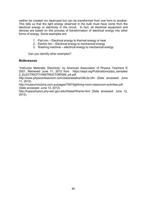 80
neither be created nor destroyed but can be transformed from one form to another.
This tells us that the light energy observed in the bulb must have come from the
electrical energy or electricity in the circuit. In fact, all electrical equipment and
devices are based on this process of transformation of electrical energy into other
forms of energy. Some examples are:
1. Flat iron – Electrical energy to thermal energy or heat
2. Electric fan – Electrical energy to mechanical energy
3. Washing machine – electrical energy to mechanical energy.
Can you identify other examples?
References
“Instructor Materials: Electricity” by American Association of Physics Teachers ©
2001. Retrieved June 11, 2012 from https://aapt.org/Publications/pips_samples/
2_ELECTRICITY/INSTRUCTOR/099_e4.pdf
http://www.physicsclassroom.com/class/estatics/U8L2a.cfm (Date accessed: June
11, 2012)
http://museumvictoria.com.au/pages/7567/lightning-room-classroom-activities.pdf
(Date accessed: June 12, 2012)
http://hyperphysics.phy-astr.gsu.edu/hbase/hframe.html (Date accessed: June 12,
2012)
 