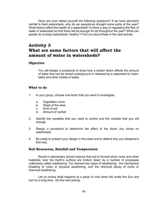 89
Have you ever asked yourself the following questions? If we have abundant
rainfall to feed watersheds, why do we experience drought some parts of the year?
What factors affect the health of a watershed? Is there a way of regulating the flow of
water in watershed so that there will be enough for all throughout the year? What can
people do to keep watersheds ‘healthy’? Find out about these in the next activity.
Activity 3
What are some factors that will affect the
amount of water in watersheds?
Objective
You will design a procedure to show how a certain factor affects the amount
of water that can be stored underground or released by a watershed to rivers,
lakes and other bodies of water.
What to do
1. In your group, choose one factor that you want to investigate.
a. Vegetation cover
b. Slope of the area
c. Kind of soil
d. Amount of rainfall
2. Identify the variables that you need to control and the variable that you will
change.
3. Design a procedure to determine the effect of the factor you chose on
watersheds.
4. Be ready to present your design in the class and to defend why you designed it
that way.
Soil Resources, Rainfall and Temperature
Recall in elementary school science that soil is formed when rocks and other
materials near the Earth’s surface are broken down by a number of processes
collectively called weathering. You learned two types of weathering: the mechanical
breaking of rocks or physical weathering, and the chemical decay of rocks or
chemical weathering.
Let us review what happens to a piece of rock when left under the Sun and
rain for a long time. Do the next activity.
 
