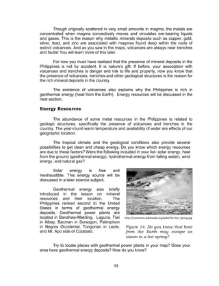 99
Though originally scattered in very small amounts in magma, the metals are
concentrated when magma convectively moves and circulates ore-bearing liquids
and gases. This is the reason why metallic minerals deposits such as copper, gold,
silver, lead, and zinc are associated with magmas found deep within the roots of
extinct volcanoes. And as you saw in the maps, volcanoes are always near trenches
and faults! You will learn more of this later.
For now you must have realized that the presence of mineral deposits in the
Philippines is not by accident. It is nature’s gift. If before, your association with
volcanoes and trenches is danger and risk to life and property, now you know that
the presence of volcanoes, trenches and other geological structures is the reason for
the rich mineral deposits in the country.
The existence of volcanoes also explains why the Philippines is rich in
geothermal energy (heat from the Earth). Energy resources will be discussed in the
next section.
Energy Resources
The abundance of some metal resources in the Philippines is related to
geologic structures, specifically the presence of volcanoes and trenches in the
country. The year-round warm temperature and availability of water are effects of our
geographic location.
The tropical climate and the geological conditions also provide several
possibilities to get clean and cheap energy. Do you know which energy resources
are due to these factors? Were the following included in your list- solar energy, heat
from the ground (geothermal energy), hydrothermal energy from falling water), wind
energy, and natural gas?
Solar energy is free and
inexhaustible. This energy source will be
discussed in a later science subject.
Geothermal energy was briefly
introduced in the lesson on mineral
resources and their location. The
Philippines ranked second to the United
States in terms of geothermal energy
deposits. Geothermal power plants are
located in Banahaw-Makiling, Laguna, Tiwi
in Albay, Bacman in Sorsogon, Palimpinon
in Negros Occidental, Tongonan in Leyte,
and Mt. Apo side of Cotabato.
Try to locate places with geothermal power plants in your map? Does your
area have geothermal energy deposits? How do you know?
http://commons.wikimedia.org/wiki/File:Hot_Spring.jpg
Figure 14. Do you know that heat
from the Earth may escape as
steam in a hot spring?
 
