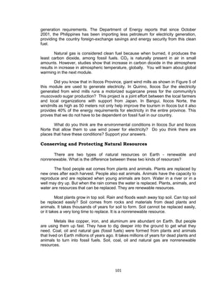 101
generation requirements. The Department of Energy reports that since October
2001, the Philippines has been importing less petroleum for electricity generation,
providing the country foreign-exchange savings and energy security from this clean
fuel.
Natural gas is considered clean fuel because when burned, it produces the
least carbon dioxide, among fossil fuels. CO2 is naturally present in air in small
amounts. However, studies show that increase in carbon dioxide in the atmosphere
results in increase in atmospheric temperature, globally. You will learn about global
warming in the next module.
Did you know that in Ilocos Province, giant wind mills as shown in Figure 5 of
this module are used to generate electricity. In Quirino, Ilocos Sur the electricity
generated from wind mills runs a motorized sugarcane press for the community's
muscovado sugar production? This project is a joint effort between the local farmers
and local organizations with support from Japan. In Bangui, Ilocos Norte, the
windmills as high as 50 meters not only help improve the tourism in Ilocos but it also
provides 40% of the energy requirements for electricity in the entire province. This
proves that we do not have to be dependent on fossil fuel in our country.
What do you think are the environmental conditions in Ilocos Sur and Ilocos
Norte that allow them to use wind power for electricity? Do you think there are
places that have these conditions? Support your answers.
Conserving and Protecting Natural Resources
There are two types of natural resources on Earth - renewable and
nonrenewable. What is the difference between these two kinds of resources?
The food people eat comes from plants and animals. Plants are replaced by
new ones after each harvest. People also eat animals. Animals have the capacity to
reproduce and are replaced when young animals are born. Water in a river or in a
well may dry up. But when the rain comes the water is replaced. Plants, animals, and
water are resources that can be replaced. They are renewable resources.
Most plants grow in top soil. Rain and floods wash away top soil. Can top soil
be replaced easily? Soil comes from rocks and materials from dead plants and
animals. It takes thousands of years for soil to form. Soil cannot be replaced easily,
or it takes a very long time to replace. It is a nonrenewable resource.
Metals like copper, iron, and aluminum are abundant on Earth. But people
are using them up fast. They have to dig deeper into the ground to get what they
need. Coal, oil and natural gas (fossil fuels) were formed from plants and animals
that lived on Earth millions of years ago. It takes millions of years for dead plants and
animals to turn into fossil fuels. Soil, coal, oil and natural gas are nonrenewable
resources.
 