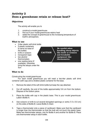 108
Activity 2
Does a greenhouse retain or release heat?
Objectives
The activity will enable you to
1. construct a model greenhouse.
2. find out if your model greenhouse retains heat
3. relate the concept of greenhouse to the increasing temperature of
Earth’s atmosphere.
What to use
 2-liter plastic soft drink bottle
 2-plastic containers
to serve as base of
the bottles
 knife or scissors
 transparent tape
 two alcohol
thermometers
 one reading lamp (if
available), otherwise
bring the setups under the
Sun
What to do
Constructing the model greenhouse
For each model greenhouse you will need a two-liter plastic soft drink
container (with cap) and a shallow plastic container for the base.
1. Remove the label of the soft drink bottle but keep the cap attached.
2. Cut off carefully, the end of the bottle approximately 5-6 cm from the bottom.
Dispose of the bottom piece.
3. Place the bottle with cap in the plastic base. This is your model greenhouse.
Label it Bottle A.
4. Use scissors or knife to cut several elongated openings or vents (1.5 x 5.0 cm)
on the sides of Bottle B. Leave Bottle A intact.
5. Tape a thermometer onto a piece of cardboard. Make sure that the cardboard
is longer than the thermometer so that the bulb will not touch the plastic base.
Make two thermometer setups, one for Bottle A and another for Bottle B. Place
one thermometer setup in each bottle.
Be careful when
handling sharp objects
like knife or scissors
and breakable
equipment like
thermometer.
CAUTION
 