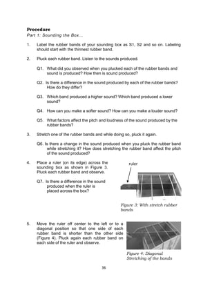 36
Figure 4: Diagonal
Stretching of the bands
Procedure
Part 1: Sounding the Box...
1. Label the rubber bands of your sounding box as S1, S2 and so on. Labeling
should start with the thinnest rubber band.
2. Pluck each rubber band. Listen to the sounds produced.
Q1. What did you observed when you plucked each of the rubber bands and
sound is produced? How then is sound produced?
Q2. Is there a difference in the sound produced by each of the rubber bands?
How do they differ?
Q3. Which band produced a higher sound? Which band produced a lower
sound?
Q4. How can you make a softer sound? How can you make a louder sound?
Q5. What factors affect the pitch and loudness of the sound produced by the
rubber bands?
3. Stretch one of the rubber bands and while doing so, pluck it again.
Q6. Is there a change in the sound produced when you pluck the rubber band
while stretching it? How does stretching the rubber band affect the pitch
of the sound produced?
4. Place a ruler (on its edge) across the
sounding box as shown in Figure 3.
Pluck each rubber band and observe.
Q7. Is there a difference in the sound
produced when the ruler is
placed across the box?
5. Move the ruler off center to the left or to a
diagonal position so that one side of each
rubber band is shorter than the other side
(Figure 4). Pluck again each rubber band on
each side of the ruler and observe.
Figure 3: With stretch rubber
bands
rulerruler
 