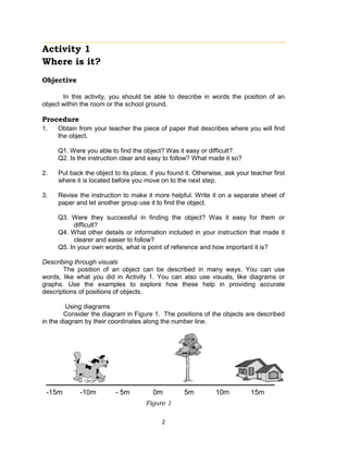 2
Activity 1
Where is it?
Objective
In this activity, you should be able to describe in words the position of an
object within the room or the school ground.
Procedure
1. Obtain from your teacher the piece of paper that describes where you will find
the object.
Q1. Were you able to find the object? Was it easy or difficult?
Q2. Is the instruction clear and easy to follow? What made it so?
2. Put back the object to its place, if you found it. Otherwise, ask your teacher first
where it is located before you move on to the next step.
3. Revise the instruction to make it more helpful. Write it on a separate sheet of
paper and let another group use it to find the object.
Q3. Were they successful in finding the object? Was it easy for them or
difficult?
Q4. What other details or information included in your instruction that made it
clearer and easier to follow?
Q5. In your own words, what is point of reference and how important it is?
Describing through visuals
The position of an object can be described in many ways. You can use
words, like what you did in Activity 1. You can also use visuals, like diagrams or
graphs. Use the examples to explore how these help in providing accurate
descriptions of positions of objects.
Using diagrams
Consider the diagram in Figure 1. The positions of the objects are described
in the diagram by their coordinates along the number line.
Figure 1
-15m -10m - 5m 0m 5m 10m 15m
 