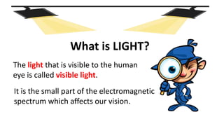The light that is visible to the human
eye is called visible light.
What is LIGHT?
It is the small part of the electromagnetic
spectrum which affects our vision.
 