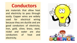 Conductors
are materials that allow heat
and electricity to pass through
easily. Copper wires are widely
used for electrical wiring
because they are ductile and are
good conductors of electricity.
Iron, gold, silver, brass, steel,
nickel and water are also
conductors of heat and
electricity.
 
