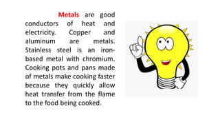 Metals are good
conductors of heat and
electricity. Copper and
aluminum are metals.
Stainless steel is an iron-
based metal with chromium.
Cooking pots and pans made
of metals make cooking faster
because they quickly allow
heat transfer from the flame
to the food being cooked.
 