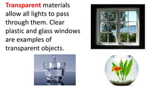 Transparent materials
allow all lights to pass
through them. Clear
plastic and glass windows
are examples of
transparent objects.
 