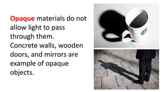 Opaque materials do not
allow light to pass
through them.
Concrete walls, wooden
doors, and mirrors are
example of opaque
objects.
 