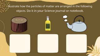 Illustrate how the particles of matter are arranged in the following
objects. Do it in your Science journal or notebook.
 