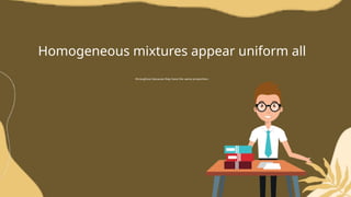 Homogeneous mixtures appear uniform all
throughout because they have the same proportion.
 