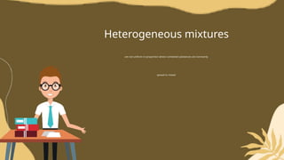 Heterogeneous mixtures
are not uniform in proportion where combined substances are not evenly
spread or mixed.
 