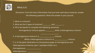 Directions: From the short information that you have read about mixtures, answer
the following questions. Write the answer in your journal.
1. What is a mixture?
2. What are the 2 types of mixtures? __________ and ___________.
3. Fill in the blanks to complete the following sentences:
Homogeneous mixture appears ___________ while a heterogeneous mixture
_______________________.
4. A Homogeneous mixture is a ___________________ mixture.
While a Heterogeneous mixture is a _________________ mixture.
5. 5. In the given illustration on the previous page on homogeneous and
heterogeneous mixtures, give 1 example similar to it.
Homogeneous - __________________
Heterogeneous - __________________
What is It
 