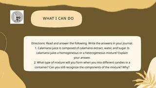 WHAT I CAN DO
Directions: Read and answer the following. Write the answers in your journal.
1. Calamansi juice is composed of calamansi extract, water, and sugar. Is
calamansi juice a homogeneous or a heterogeneous mixture? Explain
your answer.
2. What type of mixture will you form when you mix different candies in a
container? Can you still recognize the components of the mixture? Why?
 