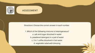 ASSESSMENT
Directions: Choose the correct answer in each number.
1. Which of the following mixtures is heterogeneous?
a. salt and sugar dissolved in water
b. powdered detergent in a pail of water
c. 3 in 1 coffee dissolved in hot water
d. vegetable salad with dressing
 