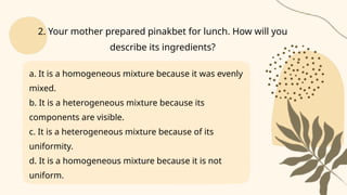 a. It is a homogeneous mixture because it was evenly
mixed.
b. It is a heterogeneous mixture because its
components are visible.
c. It is a heterogeneous mixture because of its
uniformity.
d. It is a homogeneous mixture because it is not
uniform.
2. Your mother prepared pinakbet for lunch. How will you
describe its ingredients?
 