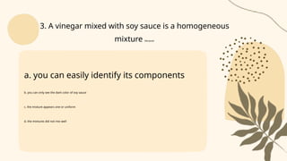 a. you can easily identify its components
b. you can only see the dark color of soy sauce
c. the mixture appears one or uniform
d. the mixtures did not mix well
3. A vinegar mixed with soy sauce is a homogeneous
mixture because:
 