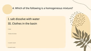 I. salt dissolve with water
III. Clothes in the basin
II. blood
IV. Books in the shelves
A. I and III C. II and IV
B. I and IV D. I and II
4. Which of the following is a homogeneous mixture?
 