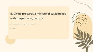 5. Divine prepares a mixture of salad mixed
with mayonnaise, carrots,
cucumber, lettuce, and cheese. What type of mixture is Divine’s salad? Why
do you think so?
 