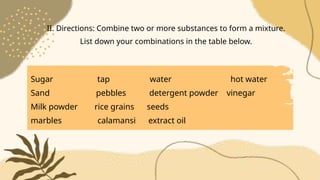 Sugar tap water hot water
Sand pebbles detergent powder vinegar
Milk powder rice grains seeds
marbles calamansi extract oil
II. Directions: Combine two or more substances to form a mixture.
List down your combinations in the table below.
 