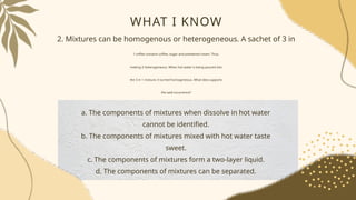 WHAT I KNOW
2. Mixtures can be homogenous or heterogeneous. A sachet of 3 in
1 coffee contains coffee, sugar and powdered cream. Thus,
making it heterogeneous. When hot water is being poured into
the 3 in 1 mixture, it turned homogeneous. What idea supports
the said occurrence?
a. The components of mixtures when dissolve in hot water
cannot be identified.
b. The components of mixtures mixed with hot water taste
sweet.
c. The components of mixtures form a two-layer liquid.
d. The components of mixtures can be separated.
 