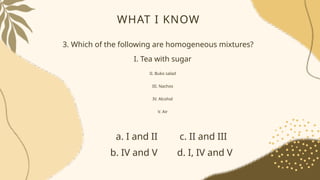WHAT I KNOW
3. Which of the following are homogeneous mixtures?
I. Tea with sugar
II. Buko salad
III. Nachos
IV. Alcohol
V. Air
a. I and II c. II and III
b. IV and V d. I, IV and V
 