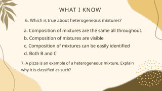 WHAT I KNOW
6. Which is true about heterogeneous mixtures?
a. Composition of mixtures are the same all throughout.
b. Composition of mixtures are visible
c. Composition of mixtures can be easily identified
d. Both B and C
7. A pizza is an example of a heterogeneous mixture. Explain
why it is classified as such?
 