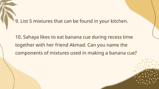 9. List 5 mixtures that can be found in your kitchen.
10. Sahaya likes to eat banana cue during recess time
together with her friend Akmad. Can you name the
components of mixtures used in making a banana cue?
 