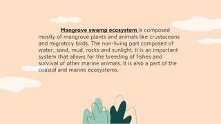 Mangrove swamp ecosystem is composed
mostly of mangrove plants and animals like crustaceans
and migratory birds. The non-living part composed of
water, sand, mud, rocks and sunlight. It is an important
system that allows for the breeding of fishes and
survival of other marine animals. It is also a part of the
coastal and marine ecosystems.
 