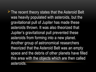 The recent theory states that the Asteroid Belt
was heavily populated with asteroids, but the
gravitational pull of Jupiter has made these
asteroids thrown. It was also theorized that
Jupiter’s gravitational pull prevented these
asteroids from forming into a new planet.
Another group of astronomical researchers
theorized that the Asteroid Belt was an empty
space and the debris of other planets have filled
this area with the objects which are then called
asteroids.
 