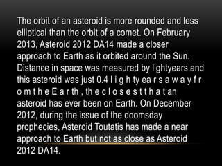 The orbit of an asteroid is more rounded and less
elliptical than the orbit of a comet. On February
2013, Asteroid 2012 DA14 made a closer
approach to Earth as it orbited around the Sun.
Distance in space was measured by lightyears and
this asteroid was just 0.4 l i g h ty ea r s a w a y f r
o m t h e E a r th , th e c l o s e s t t h a t an
asteroid has ever been on Earth. On December
2012, during the issue of the doomsday
prophecies, Asteroid Toutatis has made a near
approach to Earth but not as close as Asteroid
2012 DA14.
 