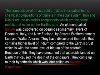 The composition of an asteroid provides information to the
chemical compositions of planets in the solar system. Iron and
Nickel are the asteroid's components which are the same
metals that make up the Earth’s core. An element called
Iridium was discovered on oceanic sedimentary layers of
Denmark, Italy, and New Zealand, by Alvarez Brothers namely
Luis and Walter Alvarez. They have discovered the rocks that
contains higher level of Iridium compared to the Earth’s crust
which is with the same level of Iridium of the asteroid.
Because of this, they have presumed that asteroids landed on
Earth that caused the death of the dinosaurs. They came up
to their hypothesis which was later called as Alvarez
Hypothesis.
 