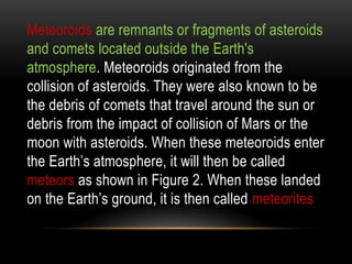 Meteoroids are remnants or fragments of asteroids
and comets located outside the Earth's
atmosphere. Meteoroids originated from the
collision of asteroids. They were also known to be
the debris of comets that travel around the sun or
debris from the impact of collision of Mars or the
moon with asteroids. When these meteoroids enter
the Earth’s atmosphere, it will then be called
meteors as shown in Figure 2. When these landed
on the Earth’s ground, it is then called meteorites
 
