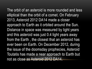 The orbit of an asteroid is more rounded and less
elliptical than the orbit of a comet. On February
2013, Asteroid 2012 DA14 made a closer
approach to Earth as it orbited around the Sun.
Distance in space was measured by light years
and this asteroid was just 0.4 light years away
from the Earth , the closest that an asteroid has
ever been on Earth. On December 2012, during
the issue of the doomsday prophecies, Asteroid
Toutatis has made a near approach to Earth but
not as close as Asteroid 2012 DA14.
 
