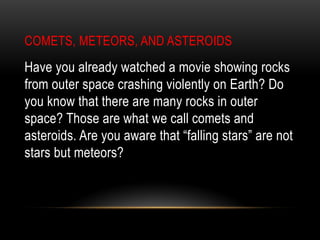 COMETS, METEORS, AND ASTEROIDS
Have you already watched a movie showing rocks
from outer space crashing violently on Earth? Do
you know that there are many rocks in outer
space? Those are what we call comets and
asteroids. Are you aware that “falling stars” are not
stars but meteors?
 