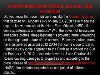 CHARACTERISTICS OF COMETS, METEORS, AND
ASTEROIDS
Did you know that recent discoveries like the Comet ‘Neowise’
that dazzled on Hungary’s sky on July 23, 2020 have made the
experts know more about the Near-Earth Objects (NEO) like
comets, asteroids, and meteors? With the advent of telescopes
and space probes, these instruments provided more knowledge
on the origin and nature of the universe. Recently, astronomers
have discovered asteroid 2012 DA14 that came close to Earth.
It made a very close approach to the Earth as it orbited the Sun
on February 16, 2012. It exploded over the Lake Cherbakul in
Russia causing damages to properties and according to the
press release of National Aeronautics and Space Administration
(NASA), the material exploded are composed of different
objects.
 