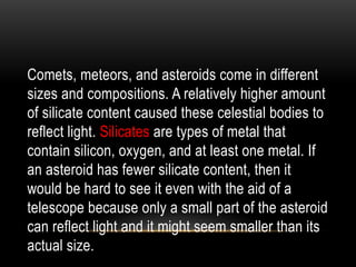 Comets, meteors, and asteroids come in different
sizes and compositions. A relatively higher amount
of silicate content caused these celestial bodies to
reflect light. Silicates are types of metal that
contain silicon, oxygen, and at least one metal. If
an asteroid has fewer silicate content, then it
would be hard to see it even with the aid of a
telescope because only a small part of the asteroid
can reflect light and it might seem smaller than its
actual size.
 
