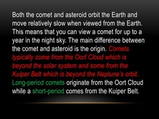 Both the comet and asteroid orbit the Earth and
move relatively slow when viewed from the Earth.
This means that you can view a comet for up to a
year in the night sky. The main difference between
the comet and asteroid is the origin. Comets
typically come from the Oort Cloud which is
beyond the solar system and some from the
Kuiper Belt which is beyond the Neptune’s orbit.
Long-period comets originate from the Oort Cloud
while a short-period comes from the Kuiper Belt.
 