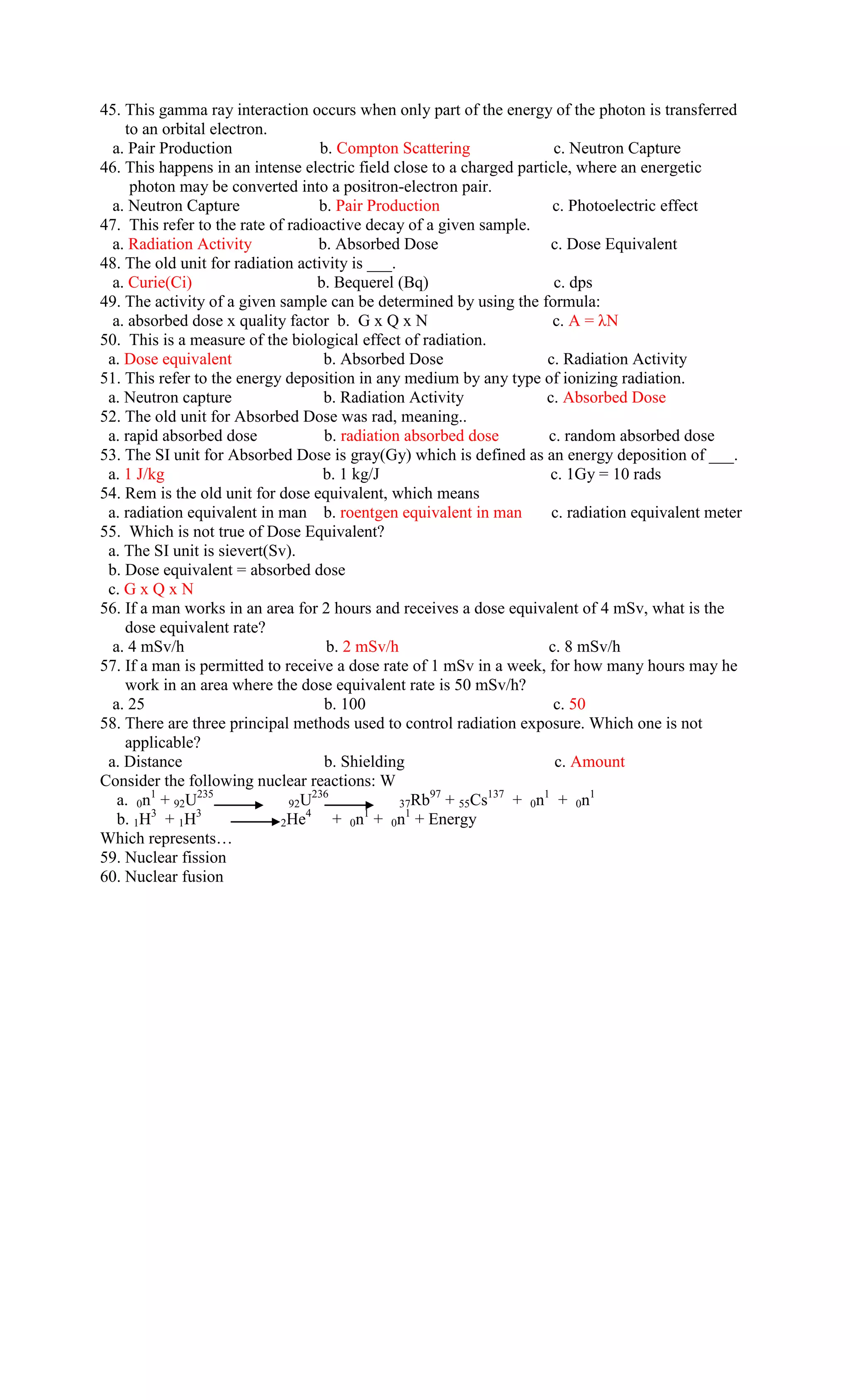 45. This gamma ray interaction occurs when only part of the energy of the photon is transferred
    to an orbital electron.
  a. Pair Production                b. Compton Scattering              c. Neutron Capture
46. This happens in an intense electric field close to a charged particle, where an energetic
     photon may be converted into a positron-electron pair.
  a. Neutron Capture                b. Pair Production                 c. Photoelectric effect
47. This refer to the rate of radioactive decay of a given sample.
  a. Radiation Activity             b. Absorbed Dose                   c. Dose Equivalent
48. The old unit for radiation activity is ___.
  a. Curie(Ci)                      b. Bequerel (Bq)                   c. dps
49. The activity of a given sample can be determined by using the formula:
  a. absorbed dose x quality factor b. G x Q x N                       c. A = λN
50. This is a measure of the biological effect of radiation.
 a. Dose equivalent                  b. Absorbed Dose                 c. Radiation Activity
51. This refer to the energy deposition in any medium by any type of ionizing radiation.
 a. Neutron capture                  b. Radiation Activity            c. Absorbed Dose
52. The old unit for Absorbed Dose was rad, meaning..
 a. rapid absorbed dose              b. radiation absorbed dose       c. random absorbed dose
53. The SI unit for Absorbed Dose is gray(Gy) which is defined as an energy deposition of ___.
 a. 1 J/kg                           b. 1 kg/J                        c. 1Gy = 10 rads
54. Rem is the old unit for dose equivalent, which means
 a. radiation equivalent in man b. roentgen equivalent in man          c. radiation equivalent meter
55. Which is not true of Dose Equivalent?
 a. The SI unit is sievert(Sv).
 b. Dose equivalent = absorbed dose
 c. G x Q x N
56. If a man works in an area for 2 hours and receives a dose equivalent of 4 mSv, what is the
    dose equivalent rate?
  a. 4 mSv/h                          b. 2 mSv/h                      c. 8 mSv/h
57. If a man is permitted to receive a dose rate of 1 mSv in a week, for how many hours may he
    work in an area where the dose equivalent rate is 50 mSv/h?
  a. 25                              b. 100                            c. 50
58. There are three principal methods used to control radiation exposure. Which one is not
    applicable?
 a. Distance                         b. Shielding                      c. Amount
Consider the following nuclear reactions: W
   a. 0n1 + 92U235            92U
                                   236               97
                                                 37Rb + 55Cs
                                                             137
                                                                 + 0n1 + 0n1
         3     3                 4          1     1
   b. 1H + 1H                2He       + 0n + 0n + Energy
Which represents…
59. Nuclear fission
60. Nuclear fusion
 