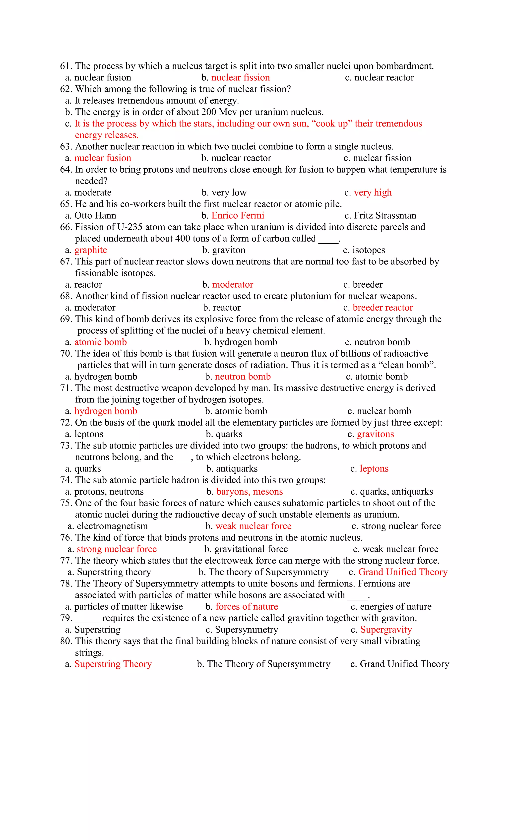 61. The process by which a nucleus target is split into two smaller nuclei upon bombardment.
 a. nuclear fusion                    b. nuclear fission                     c. nuclear reactor
62. Which among the following is true of nuclear fission?
 a. It releases tremendous amount of energy.
 b. The energy is in order of about 200 Mev per uranium nucleus.
 c. It is the process by which the stars, including our own sun, “cook up” their tremendous
    energy releases.
63. Another nuclear reaction in which two nuclei combine to form a single nucleus.
 a. nuclear fusion                    b. nuclear reactor                    c. nuclear fission
64. In order to bring protons and neutrons close enough for fusion to happen what temperature is
    needed?
 a. moderate                          b. very low                           c. very high
65. He and his co-workers built the first nuclear reactor or atomic pile.
 a. Otto Hann                         b. Enrico Fermi                       c. Fritz Strassman
66. Fission of U-235 atom can take place when uranium is divided into discrete parcels and
    placed underneath about 400 tons of a form of carbon called ____.
 a. graphite                          b. graviton                           c. isotopes
67. This part of nuclear reactor slows down neutrons that are normal too fast to be absorbed by
    fissionable isotopes.
 a. reactor                           b. moderator                          c. breeder
68. Another kind of fission nuclear reactor used to create plutonium for nuclear weapons.
 a. moderator                          b. reactor                           c. breeder reactor
69. This kind of bomb derives its explosive force from the release of atomic energy through the
     process of splitting of the nuclei of a heavy chemical element.
 a. atomic bomb                        b. hydrogen bomb                     c. neutron bomb
70. The idea of this bomb is that fusion will generate a neuron flux of billions of radioactive
     particles that will in turn generate doses of radiation. Thus it is termed as a “clean bomb”.
 a. hydrogen bomb                      b. neutron bomb                       c. atomic bomb
71. The most destructive weapon developed by man. Its massive destructive energy is derived
    from the joining together of hydrogen isotopes.
 a. hydrogen bomb                      b. atomic bomb                         c. nuclear bomb
72. On the basis of the quark model all the elementary particles are formed by just three except:
 a. leptons                             b. quarks                             c. gravitons
73. The sub atomic particles are divided into two groups: the hadrons, to which protons and
    neutrons belong, and the ___, to which electrons belong.
 a. quarks                              b. antiquarks                          c. leptons
74. The sub atomic particle hadron is divided into this two groups:
 a. protons, neutrons                   b. baryons, mesons                     c. quarks, antiquarks
75. One of the four basic forces of nature which causes subatomic particles to shoot out of the
    atomic nuclei during the radioactive decay of such unstable elements as uranium.
  a. electromagnetism                   b. weak nuclear force                  c. strong nuclear force
76. The kind of force that binds protons and neutrons in the atomic nucleus.
  a. strong nuclear force              b. gravitational force                   c. weak nuclear force
77. The theory which states that the electroweak force can merge with the strong nuclear force.
  a. Superstring theory              b. The theory of Supersymmetry           c. Grand Unified Theory
78. The Theory of Supersymmetry attempts to unite bosons and fermions. Fermions are
    associated with particles of matter while bosons are associated with ____.
 a. particles of matter likewise       b. forces of nature                     c. energies of nature
79. _____ requires the existence of a new particle called gravitino together with graviton.
 a. Superstring                         c. Supersymmetry                       c. Supergravity
80. This theory says that the final building blocks of nature consist of very small vibrating
    strings.
 a. Superstring Theory               b. The Theory of Supersymmetry            c. Grand Unified Theory
 