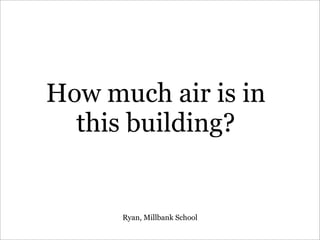 How much air is in
this building?
Ryan, Millbank School
 