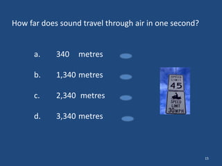 How far does sound travel through air in one second?

a.

340

metres

b.

1,340 metres

c.

2,340 metres

d.

3,340 metres

15

 