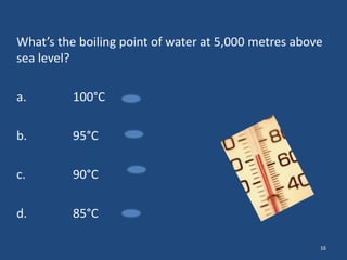 What’s the boiling point of water at 5,000 metres above
sea level?
a.

100°C

b.

95°C

c.

90°C

d.

85°C
16

 