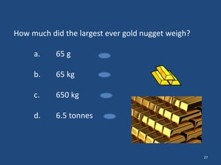 How much did the largest ever gold nugget weigh?
a.

65 g

b.

65 kg

c.

650 kg

d.

6.5 tonnes

27

 