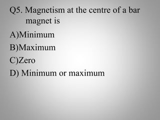 Q5. Magnetism at the centre of a bar
magnet is
A)Minimum
B)Maximum
C)Zero
D) Minimum or maximum
 