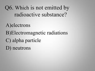 Q6. Which is not emitted by
radioactive substance?
A)electrons
B)Electromagnetic radiations
C) alpha particle
D) neutrons
 