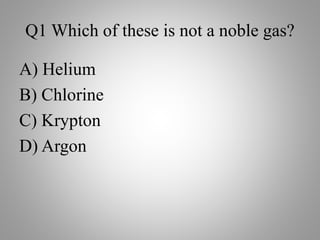 Q1 Which of these is not a noble gas?
A) Helium
B) Chlorine
C) Krypton
D) Argon
 