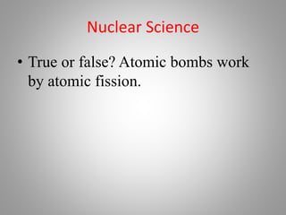Nuclear Science
• True or false? Atomic bombs work
by atomic fission.
 
