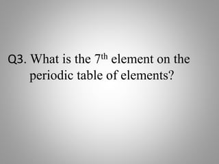 Q3. What is the 7th element on the
periodic table of elements?
 