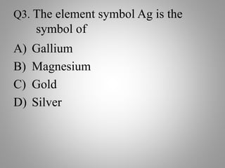 Q3. The element symbol Ag is the
symbol of
A) Gallium
B) Magnesium
C) Gold
D) Silver
 